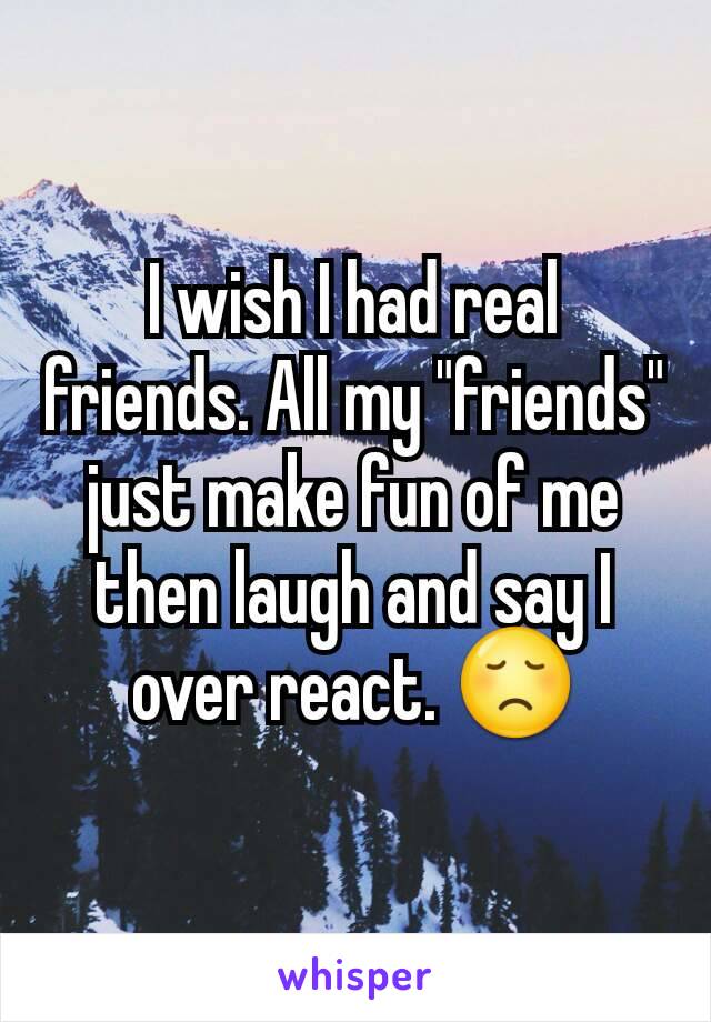 I wish I had real friends. All my "friends" just make fun of me then laugh and say I over react. 😞