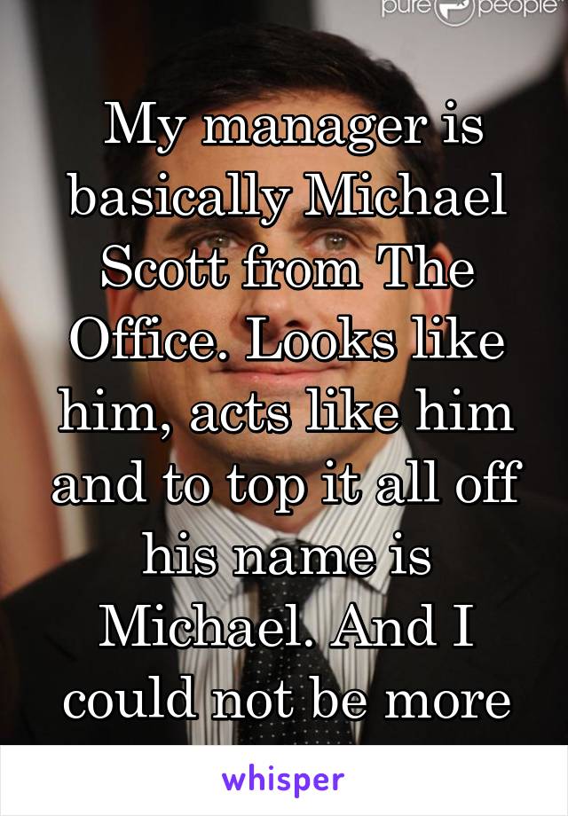 
 My manager is basically Michael Scott from The Office. Looks like him, acts like him and to top it all off his name is Michael. And I could not be more okay with it!