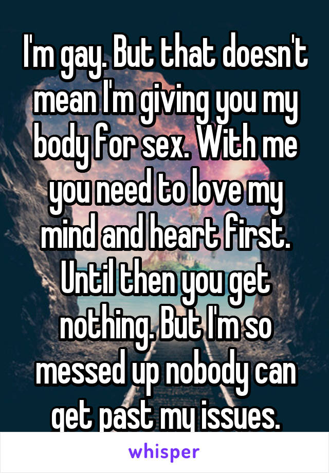 I'm gay. But that doesn't mean I'm giving you my body for sex. With me you need to love my mind and heart first. Until then you get nothing. But I'm so messed up nobody can get past my issues.