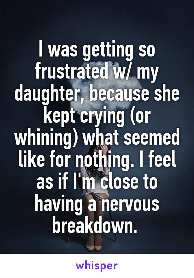 I was getting so frustrated w/ my daughter, because she kept crying (or whining) what seemed like for nothing. I feel as if I'm close to having a nervous breakdown. 