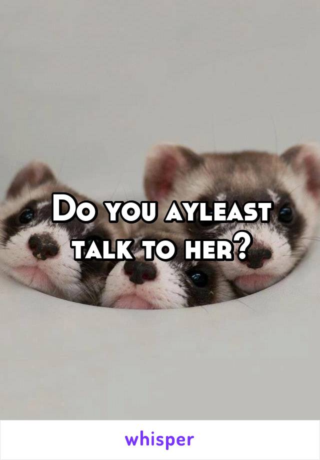 Do you ayleast talk to her?