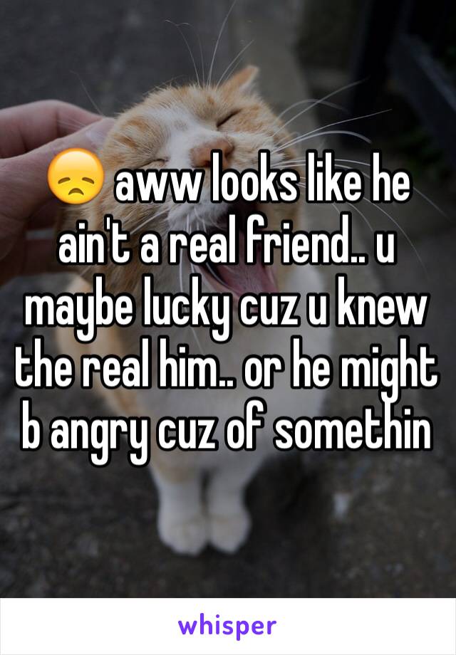 😞 aww looks like he ain't a real friend.. u maybe lucky cuz u knew the real him.. or he might b angry cuz of somethin