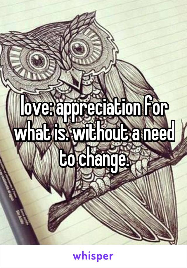 love: appreciation for what is. without a need to change.