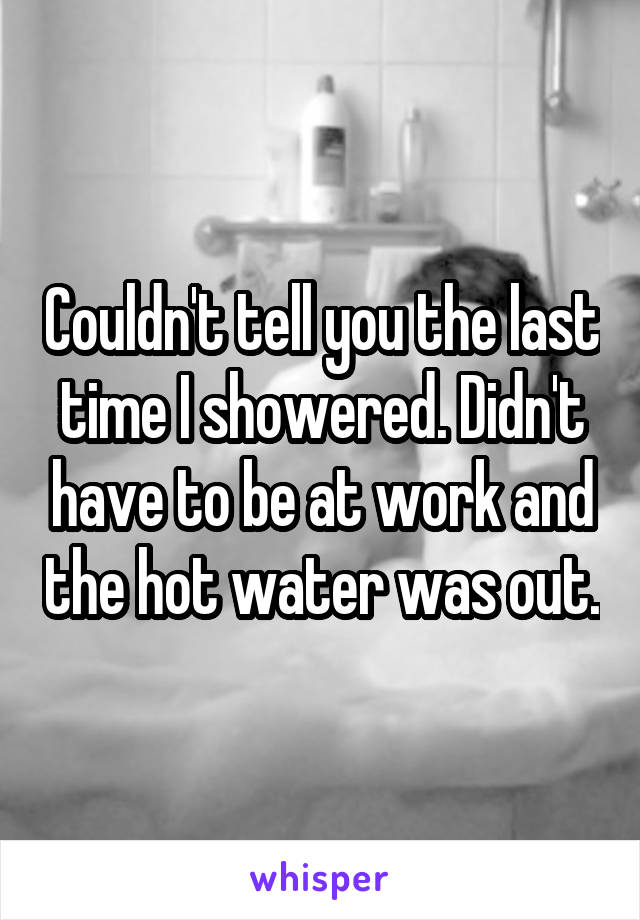 Couldn't tell you the last time I showered. Didn't have to be at work and the hot water was out.