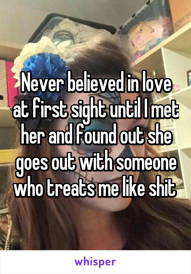 Never believed in love at first sight until I met her and found out she goes out with someone who treats me like shit 