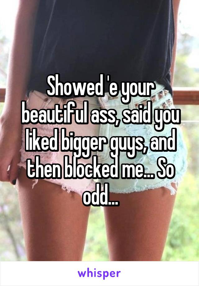 Showed 'e your beautiful ass, said you liked bigger guys, and then blocked me... So odd...