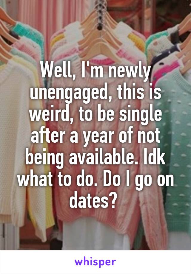 Well, I'm newly unengaged, this is weird, to be single after a year of not being available. Idk what to do. Do I go on dates? 