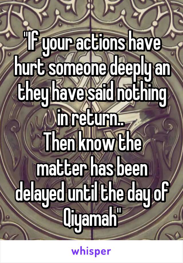 "If your actions have hurt someone deeply an they have said nothing in return.. 
Then know the matter has been delayed until the day of Qiyamah"