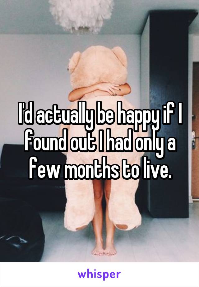 I'd actually be happy if I found out I had only a few months to live.