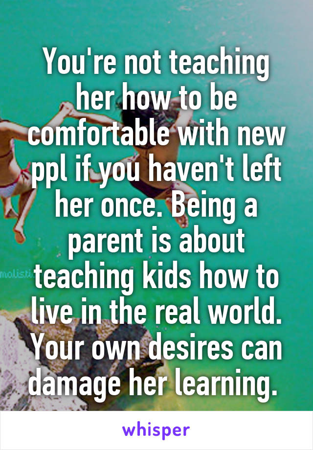 You're not teaching her how to be comfortable with new ppl if you haven't left her once. Being a parent is about teaching kids how to live in the real world. Your own desires can damage her learning. 