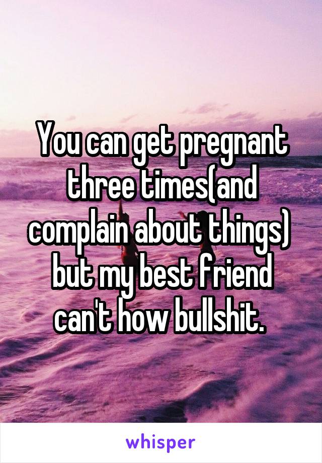 You can get pregnant three times(and complain about things)  but my best friend can't how bullshit. 