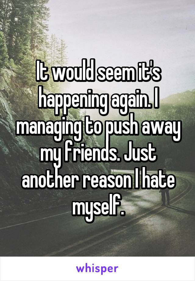 It would seem it's happening again. I managing to push away my friends. Just another reason I hate myself.