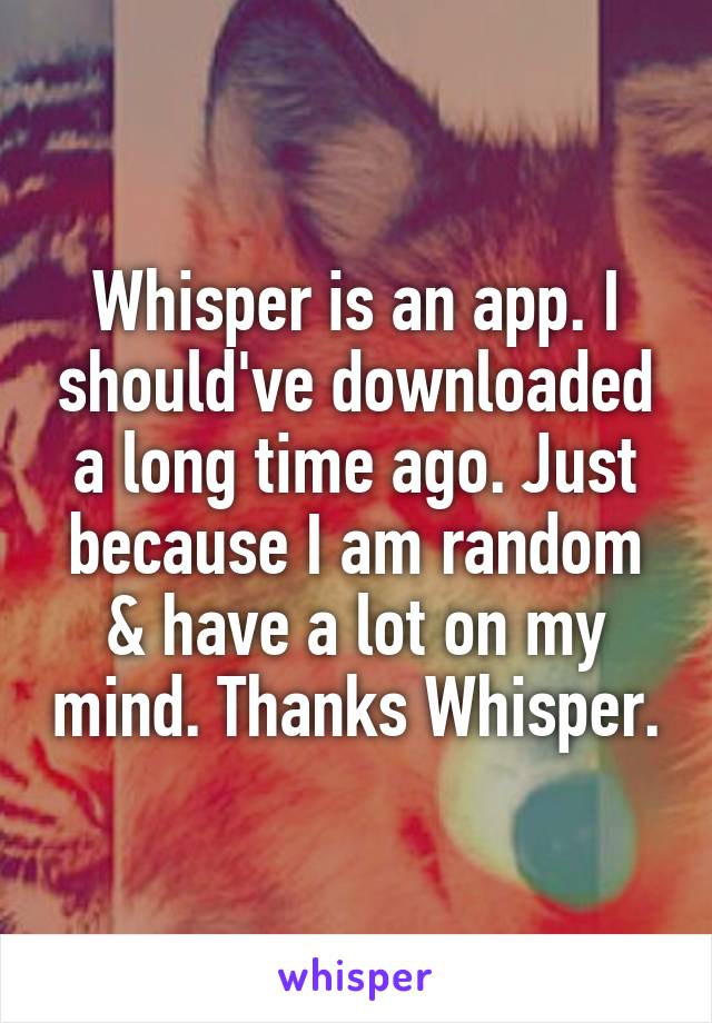 Whisper is an app. I should've downloaded a long time ago. Just because I am random & have a lot on my mind. Thanks Whisper.