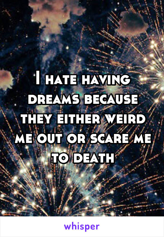 I hate having dreams because they either weird me out or scare me to death