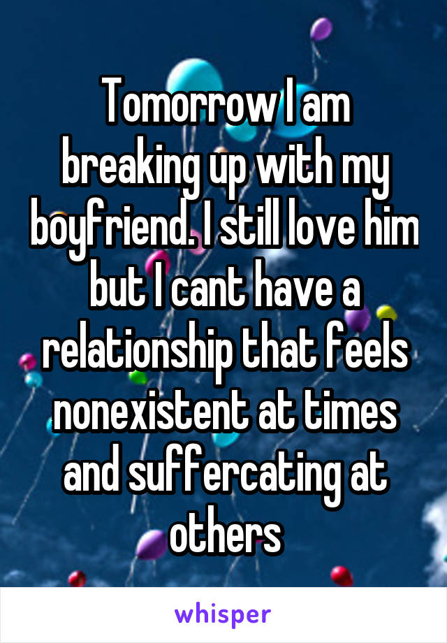 Tomorrow I am breaking up with my boyfriend. I still love him but I cant have a relationship that feels nonexistent at times and suffercating at others