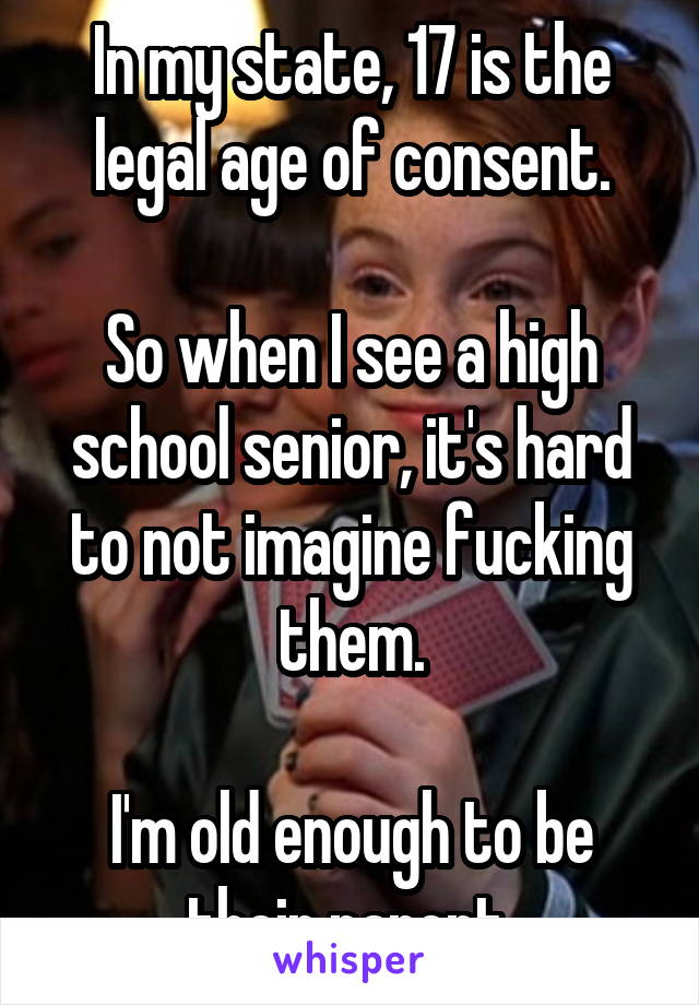 In my state, 17 is the legal age of consent.

So when I see a high school senior, it's hard to not imagine fucking them.

I'm old enough to be their parent.