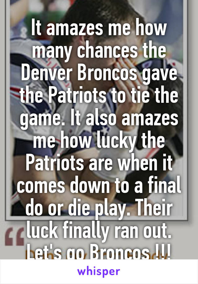 It amazes me how many chances the Denver Broncos gave the Patriots to tie the game. It also amazes me how lucky the Patriots are when it comes down to a final do or die play. Their luck finally ran out. Let's go Broncos !!!