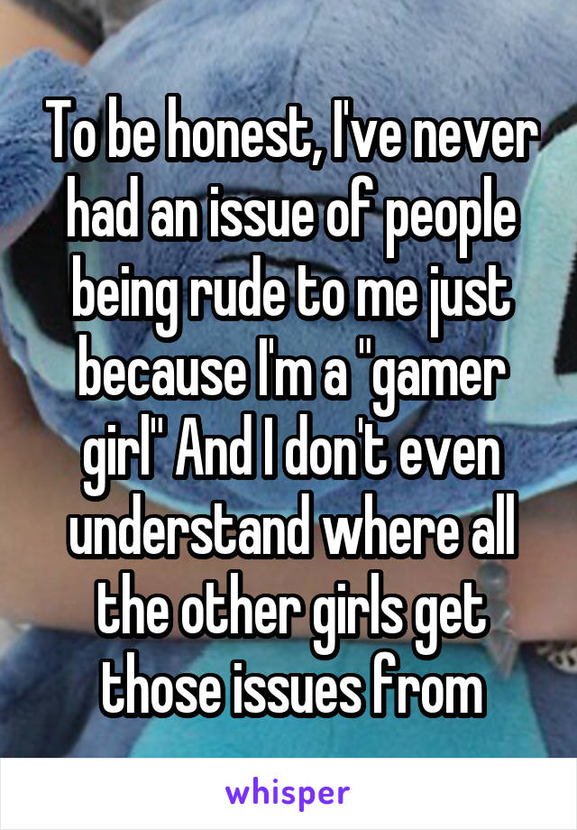 To be honest, I've never had an issue of people being rude to me just because I'm a "gamer girl" And I don't even understand where all the other girls get those issues from