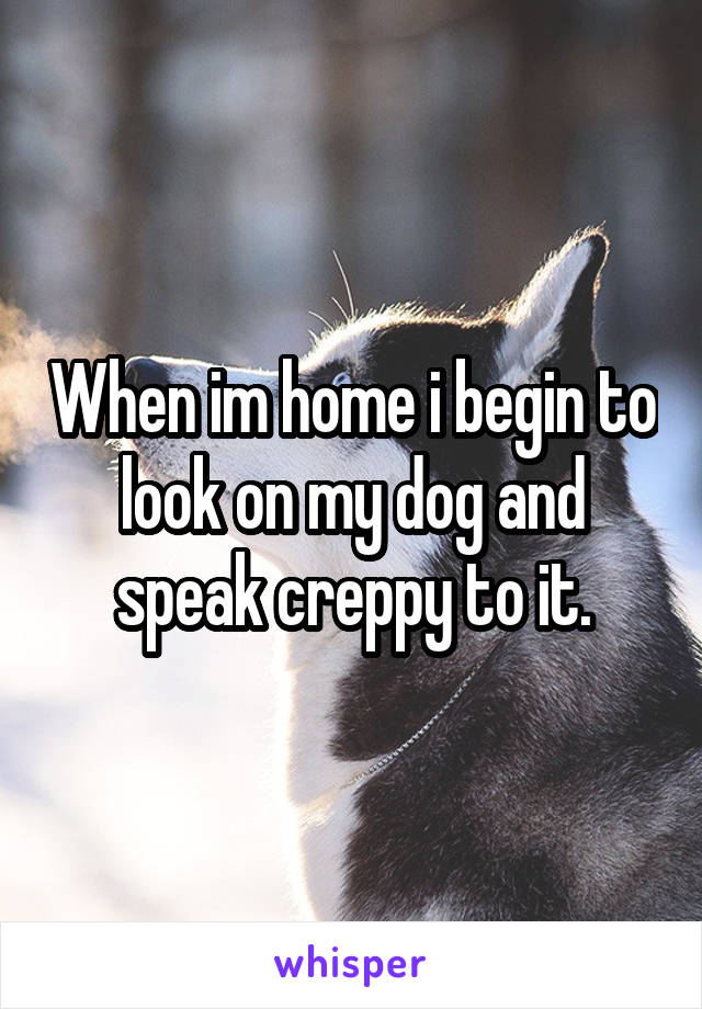 When im home i begin to look on my dog and speak creppy to it.