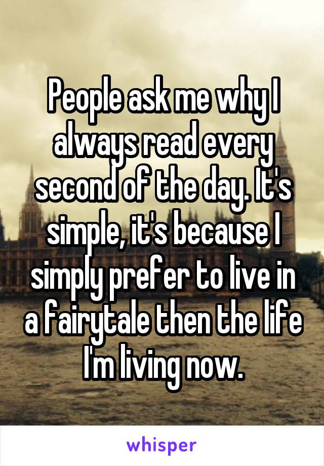 People ask me why I always read every second of the day. It's simple, it's because I simply prefer to live in a fairytale then the life I'm living now.