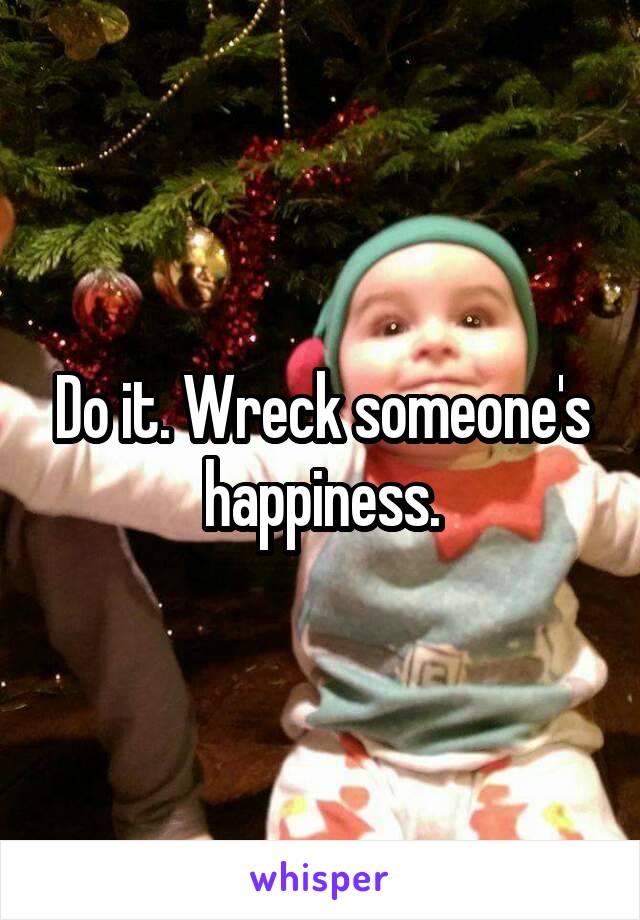 Do it. Wreck someone's happiness.