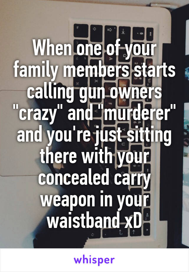 When one of your family members starts calling gun owners "crazy" and "murderer" and you're just sitting there with your concealed carry weapon in your waistband xD