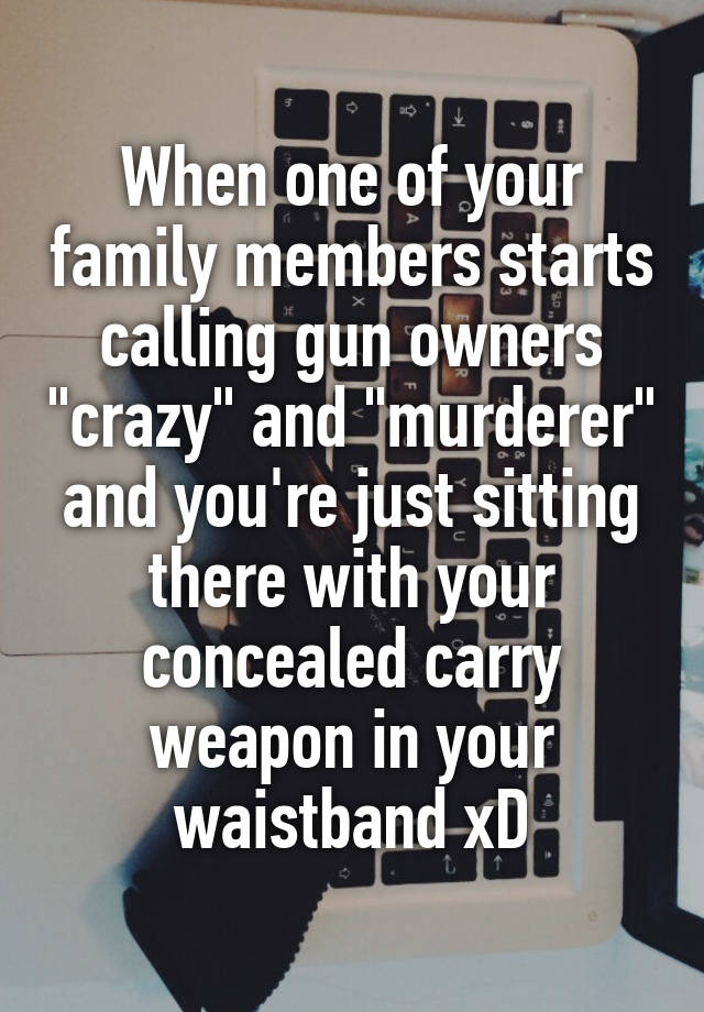 When one of your family members starts calling gun owners "crazy" and "murderer" and you're just sitting there with your concealed carry weapon in your waistband xD