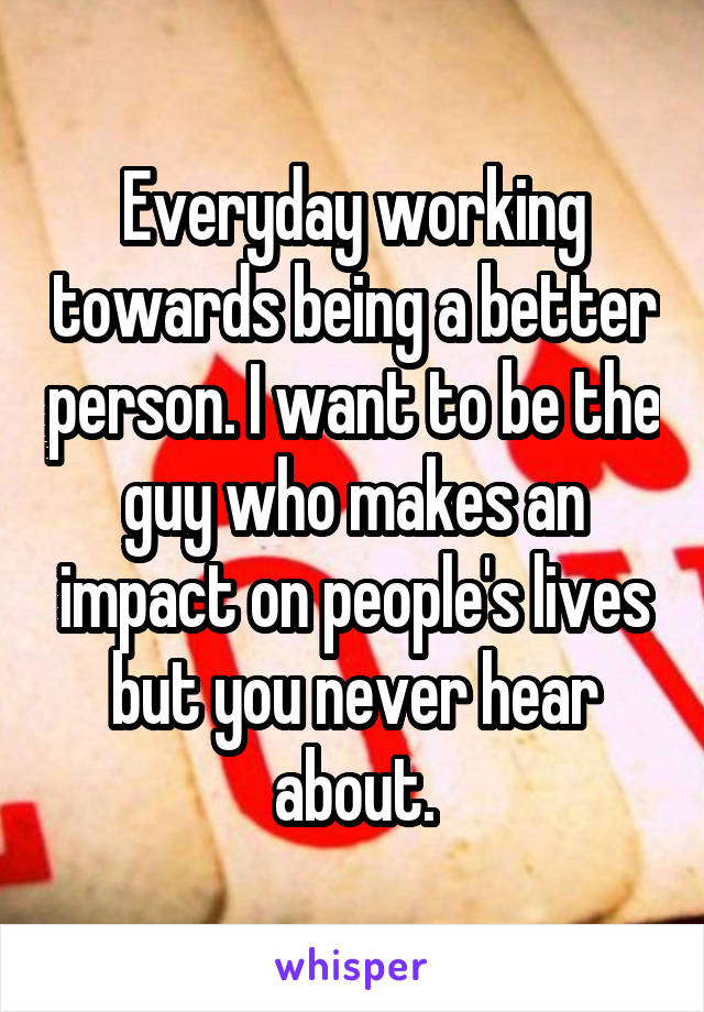 Everyday working towards being a better person. I want to be the guy who makes an impact on people's lives but you never hear about.