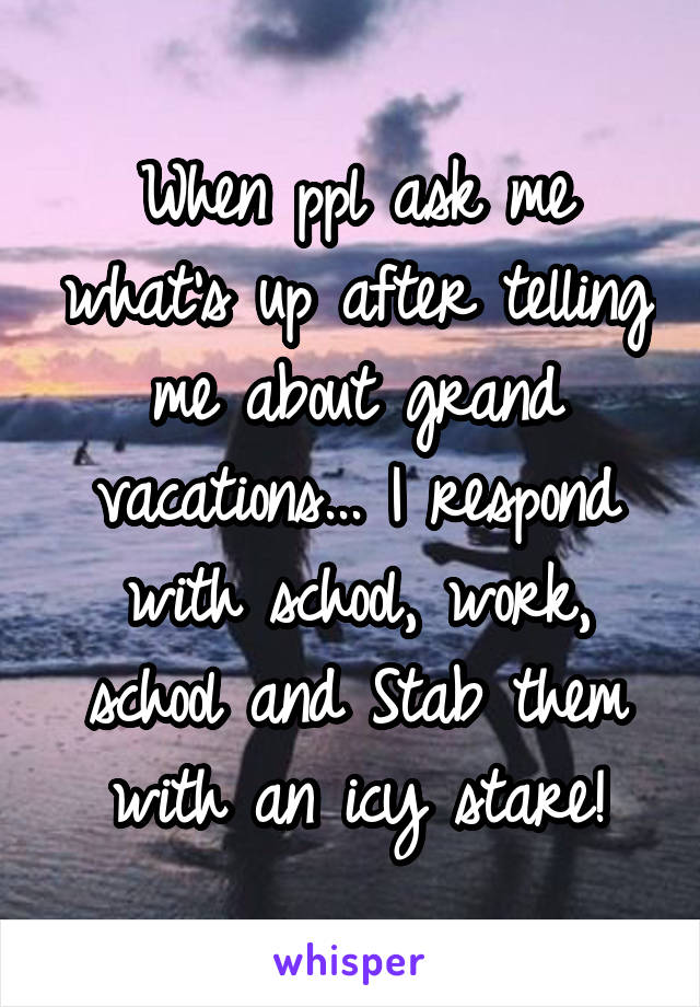 When ppl ask me what's up after telling me about grand vacations... I respond with school, work, school and Stab them with an icy stare!