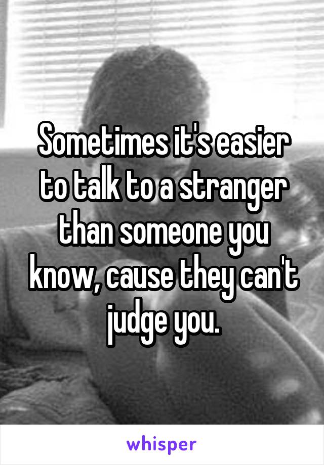 Sometimes it's easier to talk to a stranger than someone you know, cause they can't judge you.