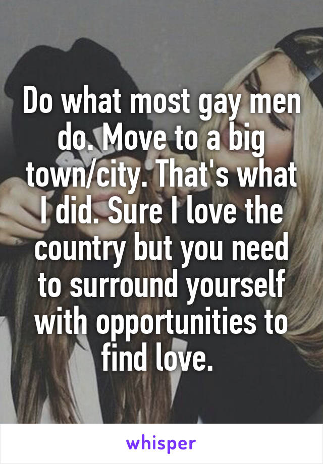 Do what most gay men do. Move to a big town/city. That's what I did. Sure I love the country but you need to surround yourself with opportunities to find love. 
