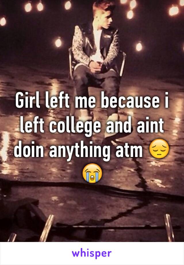 Girl left me because i left college and aint doin anything atm 😔😭