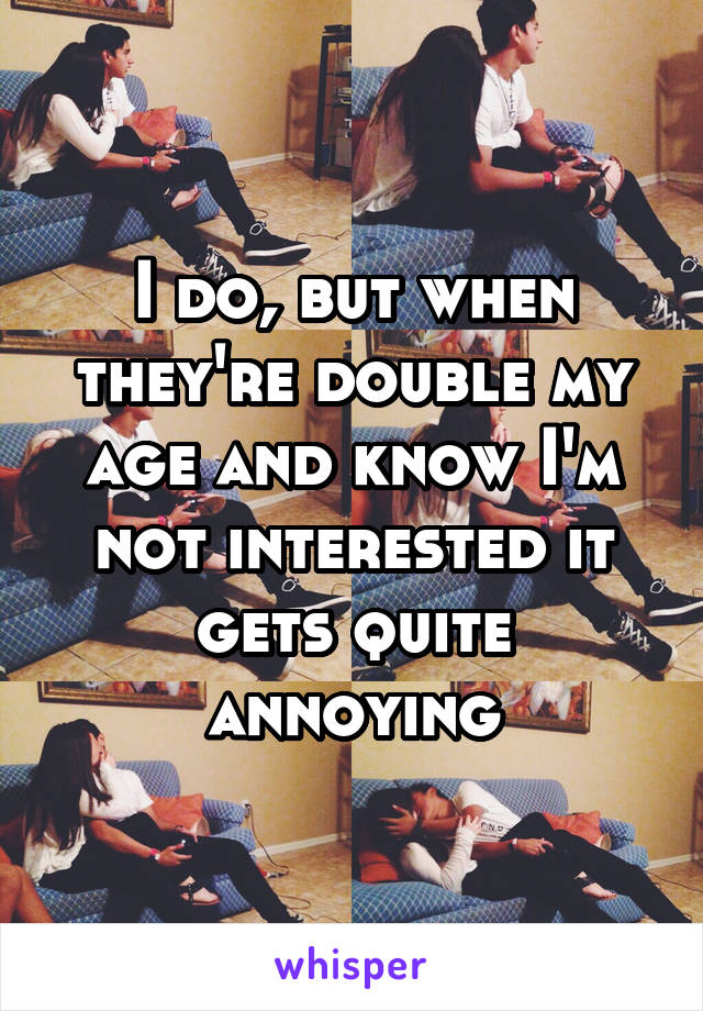 I do, but when they're double my age and know I'm not interested it gets quite annoying