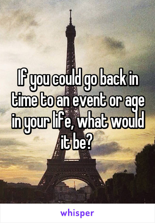 If you could go back in time to an event or age in your life, what would it be? 