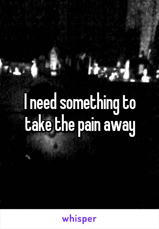 I need something to take the pain away