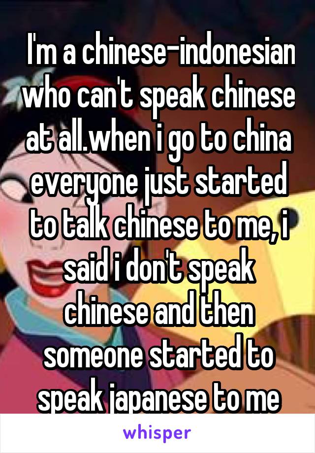  I'm a chinese-indonesian who can't speak chinese at all.when i go to china everyone just started to talk chinese to me, i said i don't speak chinese and then someone started to speak japanese to me