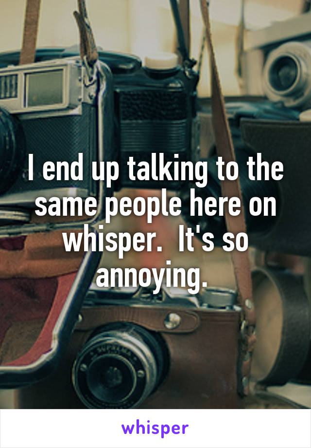 I end up talking to the same people here on whisper.  It's so annoying. 