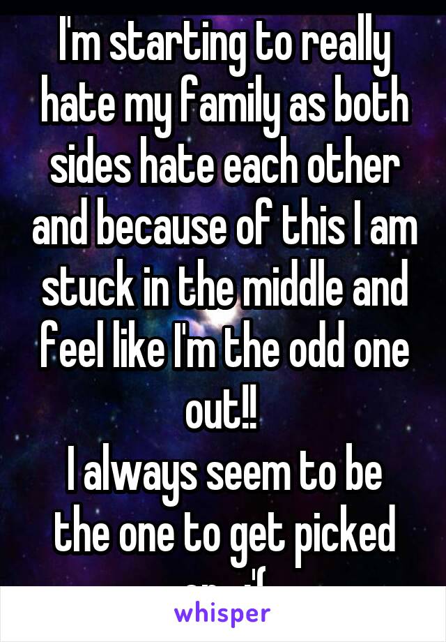 I'm starting to really hate my family as both sides hate each other and because of this I am stuck in the middle and feel like I'm the odd one out!! 
I always seem to be the one to get picked on.. :'(