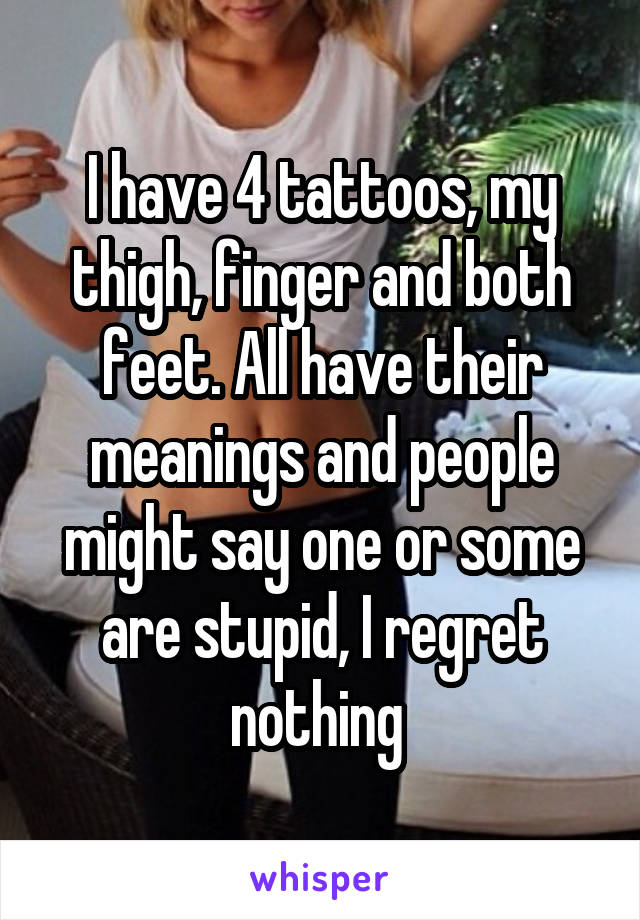 I have 4 tattoos, my thigh, finger and both feet. All have their meanings and people might say one or some are stupid, I regret nothing 