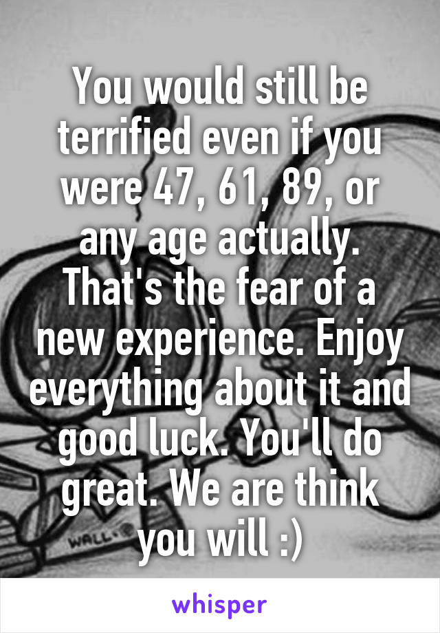 You would still be terrified even if you were 47, 61, 89, or any age actually.
That's the fear of a new experience. Enjoy everything about it and good luck. You'll do great. We are think you will :)