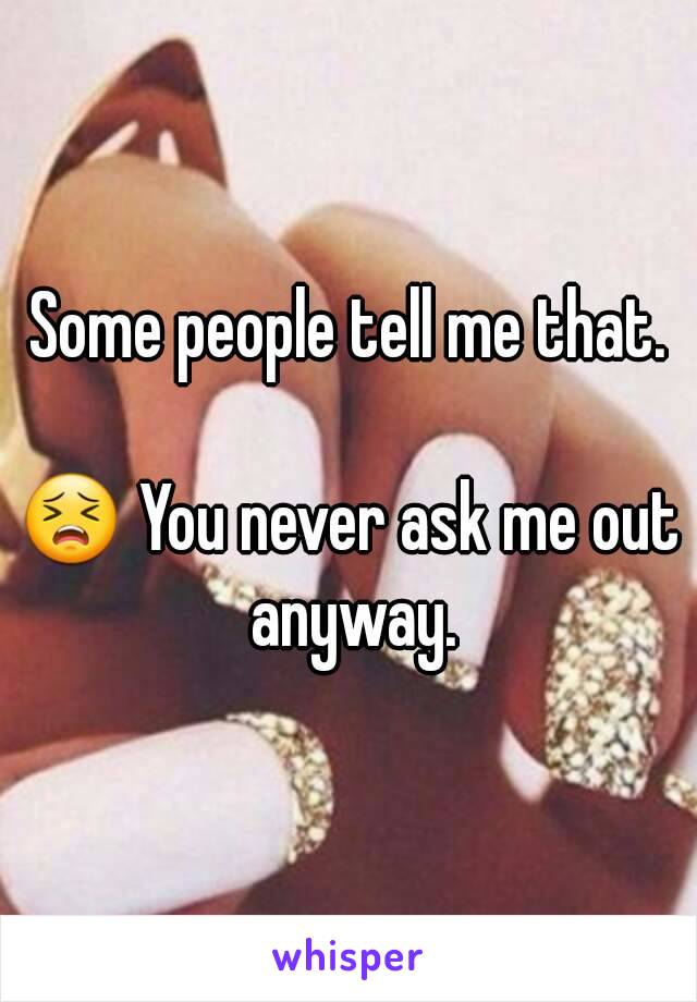 Some people tell me that.

😣 You never ask me out anyway.