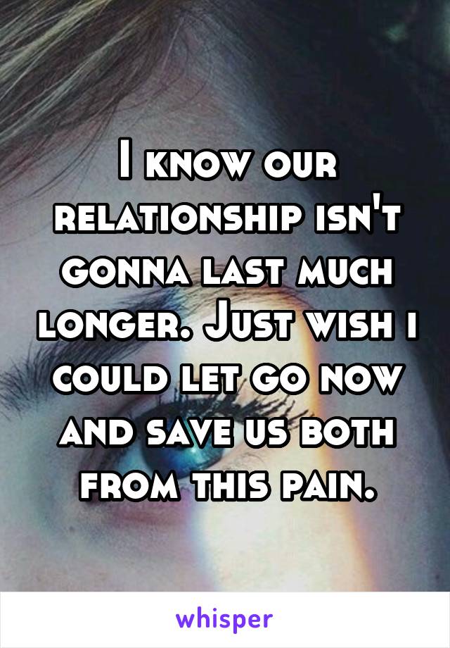 I know our relationship isn't gonna last much longer. Just wish i could let go now and save us both from this pain.