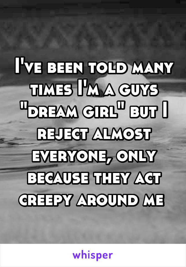 I've been told many times I'm a guys "dream girl" but I reject almost everyone, only because they act creepy around me 