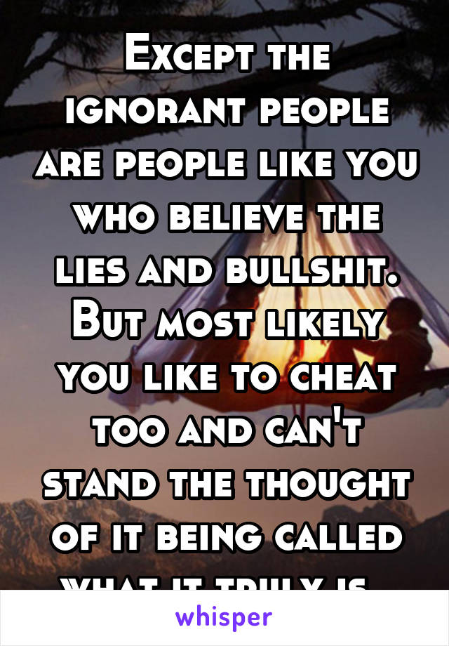 Except the ignorant people are people like you who believe the lies and bullshit. But most likely you like to cheat too and can't stand the thought of it being called what it truly is. 