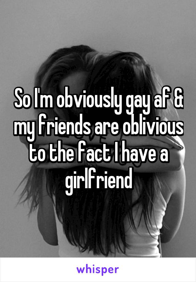 So I'm obviously gay af & my friends are oblivious to the fact I have a girlfriend