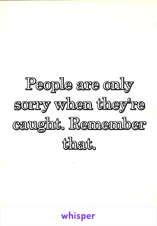 People are only sorry when they're caught. Remember that.