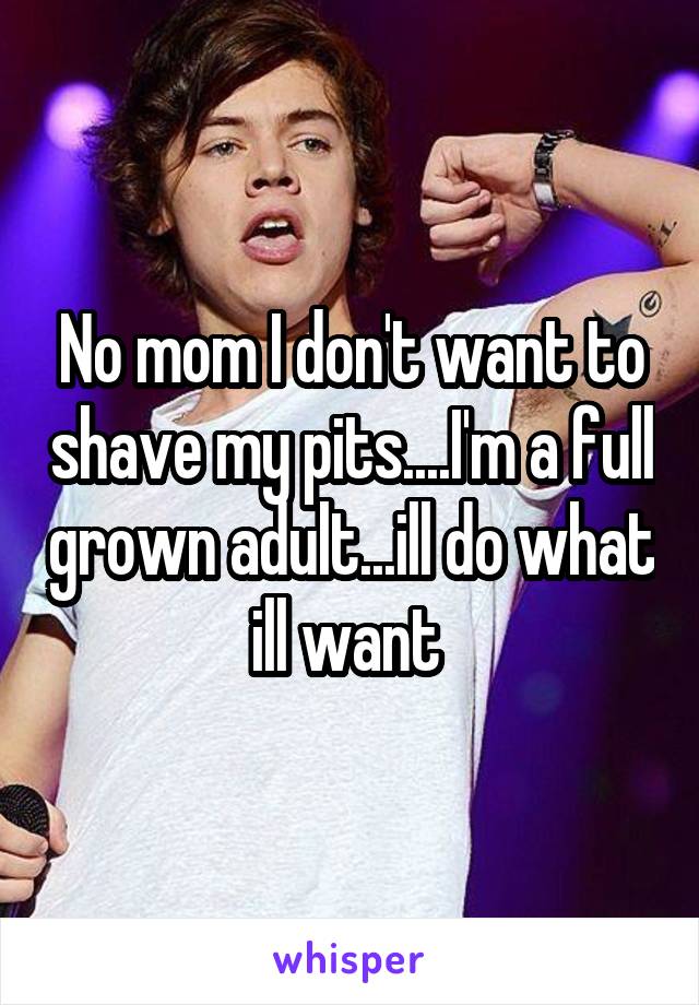 No mom I don't want to shave my pits....I'm a full grown adult...ill do what ill want 