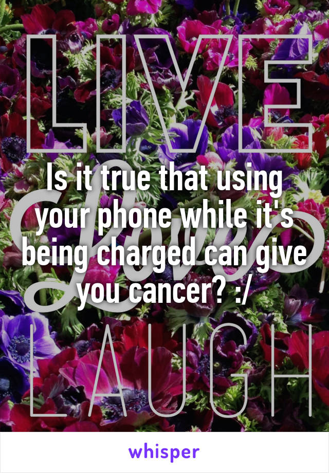 Is it true that using your phone while it's being charged can give you cancer? :/