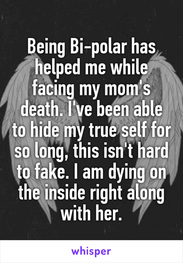 Being Bi-polar has helped me while facing my mom's death. I've been able to hide my true self for so long, this isn't hard to fake. I am dying on the inside right along with her.