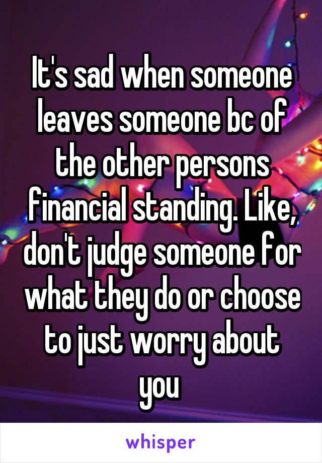 It's sad when someone leaves someone bc of the other persons financial standing. Like, don't judge someone for what they do or choose to just worry about you 